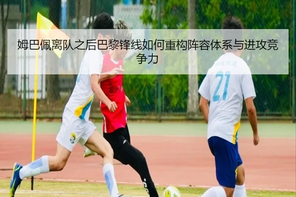 姆巴佩离队之后巴黎锋线如何重构阵容体系与进攻竞争力
