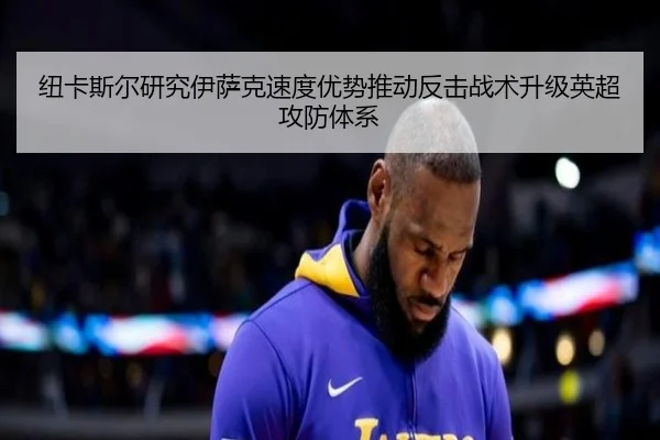 纽卡斯尔研究伊萨克速度优势推动反击战术升级英超攻防体系
