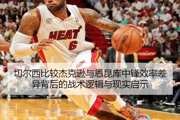 切尔西比较杰克逊与恩昆库中锋效率差异背后的战术逻辑与现实启示