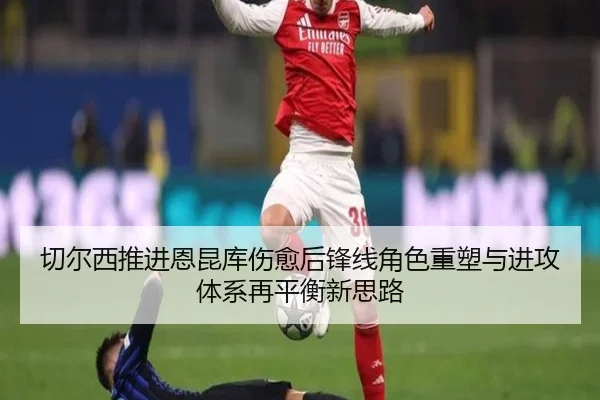 切尔西推进恩昆库伤愈后锋线角色重塑与进攻体系再平衡新思路