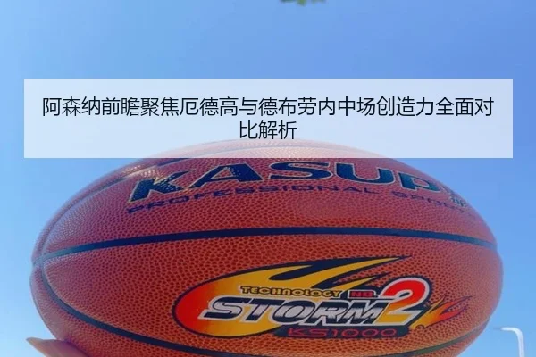 阿森纳前瞻聚焦厄德高与德布劳内中场创造力全面对比解析