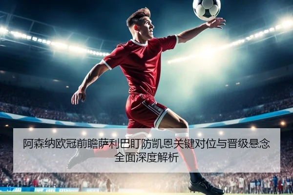 阿森纳欧冠前瞻萨利巴盯防凯恩关键对位与晋级悬念全面深度解析