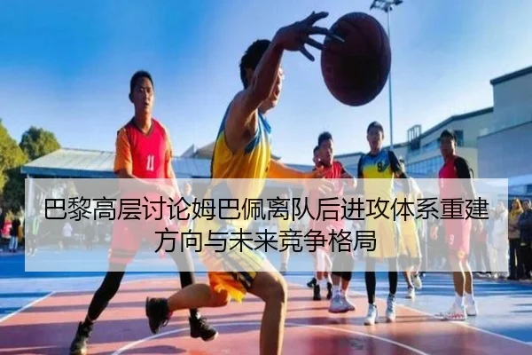 巴黎高层讨论姆巴佩离队后进攻体系重建方向与未来竞争格局