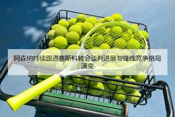 阿森纳持续跟进塞斯科转会谈判进展与锋线竞争格局演变