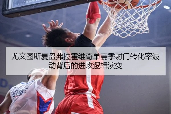尤文图斯复盘弗拉霍维奇单赛季射门转化率波动背后的进攻逻辑演变